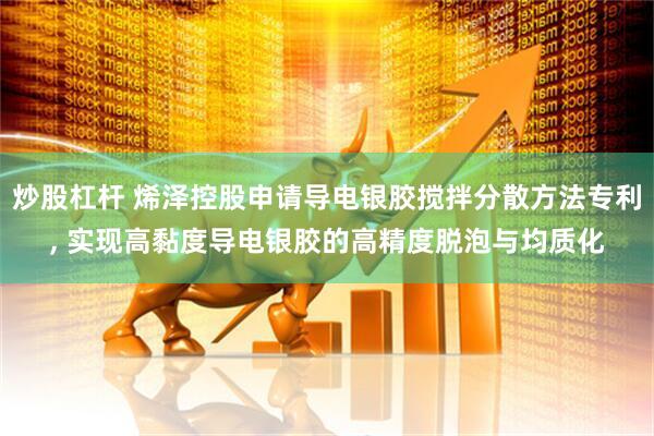 炒股杠杆 烯泽控股申请导电银胶搅拌分散方法专利, 实现高黏度导电银胶的高精度脱泡与均质化