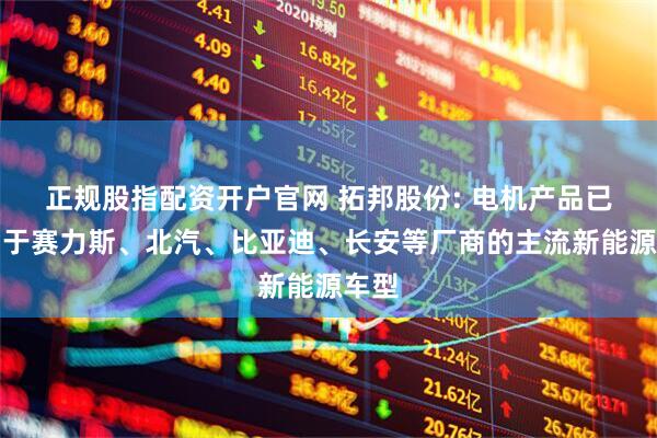 正规股指配资开户官网 拓邦股份: 电机产品已应用于赛力斯、北汽、比亚迪、长安等厂商的主流新能源车型