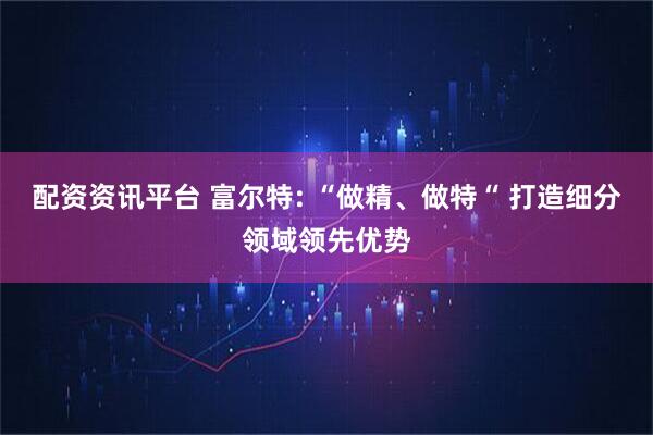 配资资讯平台 富尔特: “做精、做特“ 打造细分领域领先优势
