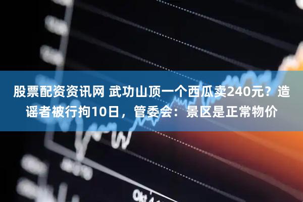 股票配资资讯网 武功山顶一个西瓜卖240元？造谣者被行拘10日，管委会：景区是正常物价