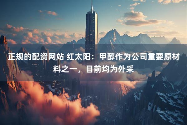 正规的配资网站 红太阳：甲醇作为公司重要原材料之一，目前均为外采
