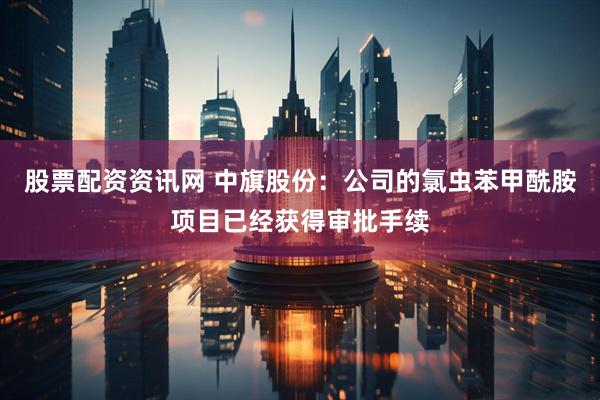 股票配资资讯网 中旗股份：公司的氯虫苯甲酰胺项目已经获得审批手续