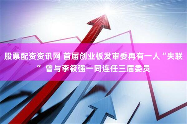股票配资资讯网 首届创业板发审委再有一人“失联” 曾与李筱强一同连任三届委员