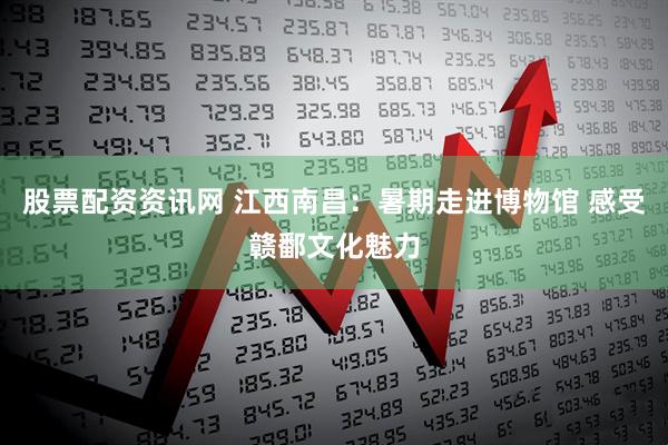 股票配资资讯网 江西南昌:暑期走进博物馆 感受赣鄱文化魅力