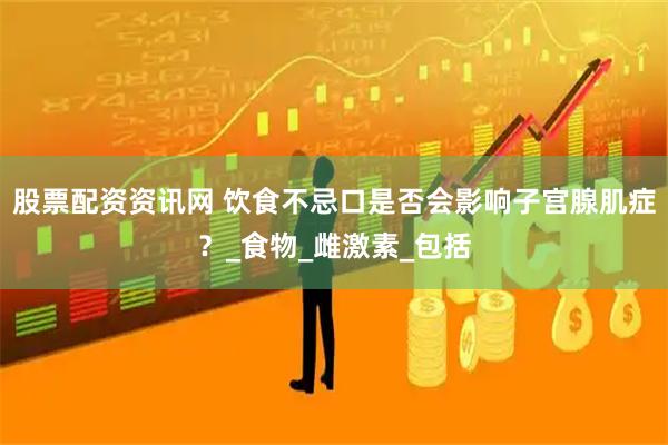 股票配资资讯网 饮食不忌口是否会影响子宫腺肌症？_食物_雌激素_包括