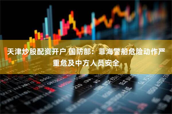 天津炒股配资开户 国防部：菲海警船危险动作严重危及中方人员安全
