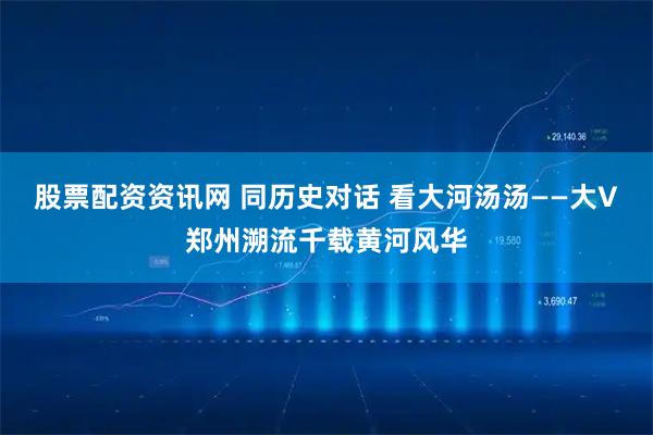 股票配资资讯网 同历史对话 看大河汤汤——大V郑州溯流千载黄河风华