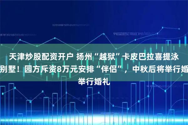 天津炒股配资开户 扬州“越狱”卡皮巴拉喜提泳池别墅！园方斥资8万元安排“伴侣”，中秋后将举行婚礼