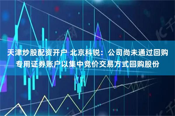 天津炒股配资开户 北京科锐：公司尚未通过回购专用证券账户以集中竞价交易方式回购股份