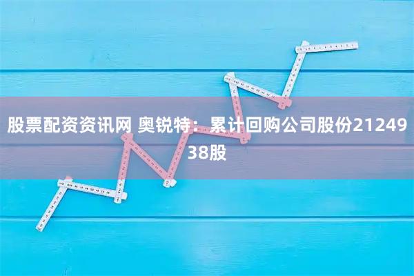 股票配资资讯网 奥锐特：累计回购公司股份2124938股
