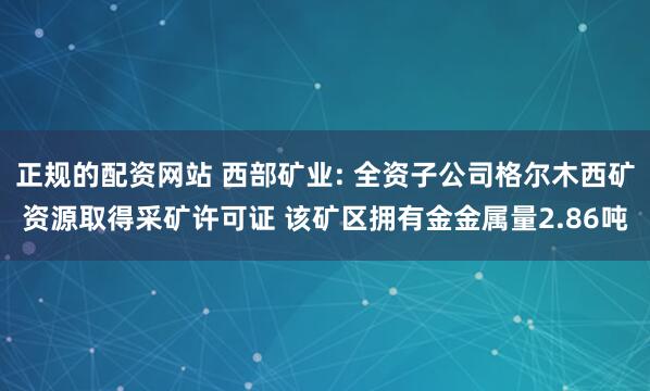 正规的配资网站 西部矿业: 全资子公司格尔木西矿资源取得采矿许可证 该矿区拥有金金属量2.86吨