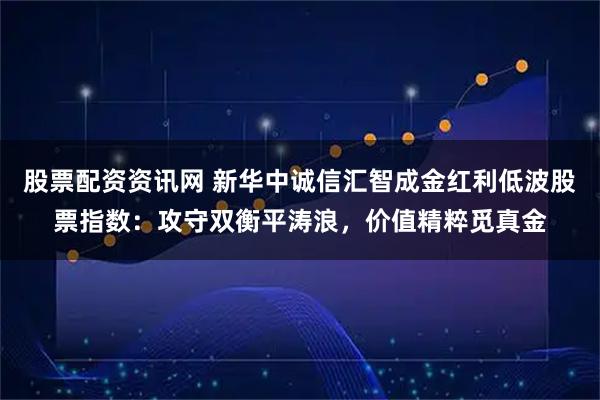 股票配资资讯网 新华中诚信汇智成金红利低波股票指数：攻守双衡平涛浪，价值精粹觅真金