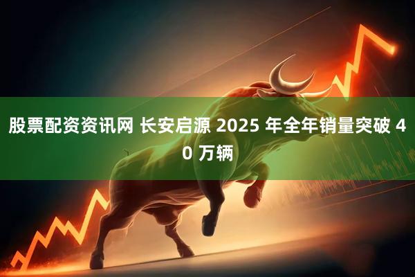 股票配资资讯网 长安启源 2025 年全年销量突破 40 万辆