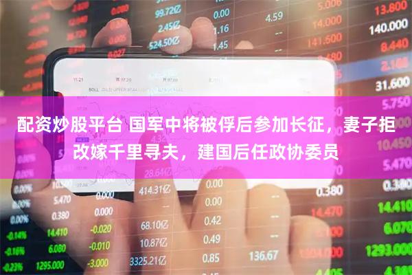 配资炒股平台 国军中将被俘后参加长征，妻子拒改嫁千里寻夫，建国后任政协委员