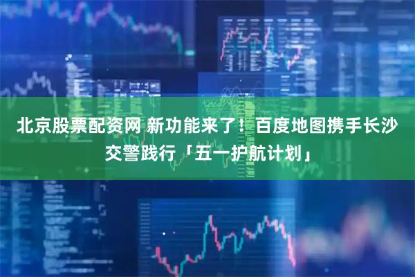 北京股票配资网 新功能来了！百度地图携手长沙交警践行「五一护航计划」