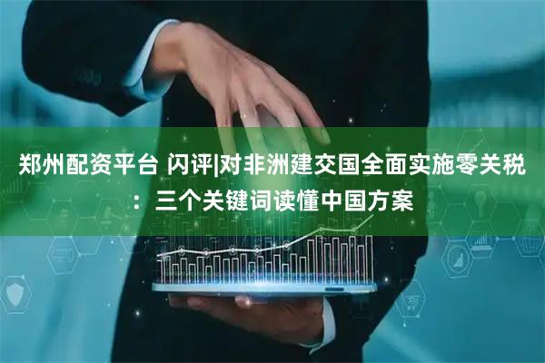 郑州配资平台 闪评|对非洲建交国全面实施零关税：三个关键词读懂中国方案