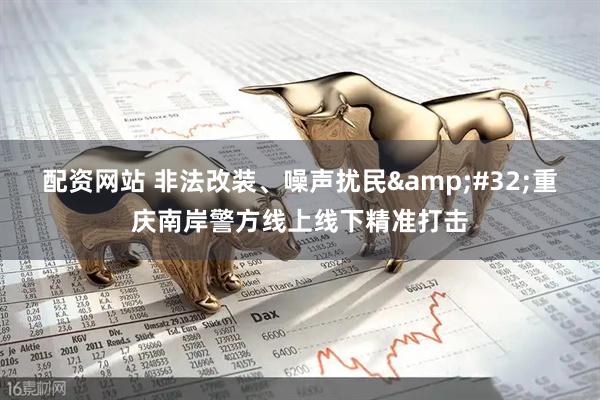 配资网站 非法改装、噪声扰民 重庆南岸警方线上线下精准打击